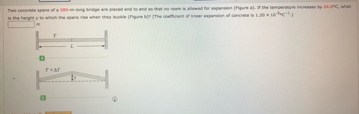 Two concrete spans of a 280-m-long bridge are placed end to end so that no room is allowed for expansion (Figure a). If the temperature increases by 24.0°C, what
is the height y to which the spans rise when they buckle (Figure b)? (The coefficient of linear expansion of concrete is 1.20 x 10S°C-.)
m
T.
T+AT
