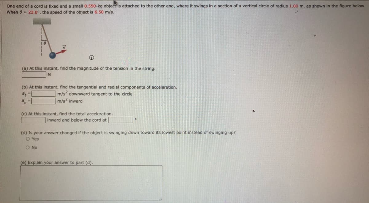 One end of a cord is fixed and a small 0.550-kg object is attached to the other end, where it swings in a section of a vertical circle of radius 1.00 m, as shown in the figure below.
When 0 = 23.0°, the speed of the object is 6.50 m/s.
(a) At this instant, find the magnitude of the tension in the string.
(b) At this instant, find the tangential and radial components of acceleration.
m/s? downward tangent to the circle
m/s inward
(c) At this instant, find the total acceleration.
inward and below the cord at
(d) Is your answer changed if the object is swinging down toward its lowest point instead of swinging up?
O Yes
O No
(e) Explain your answer to part (d).
