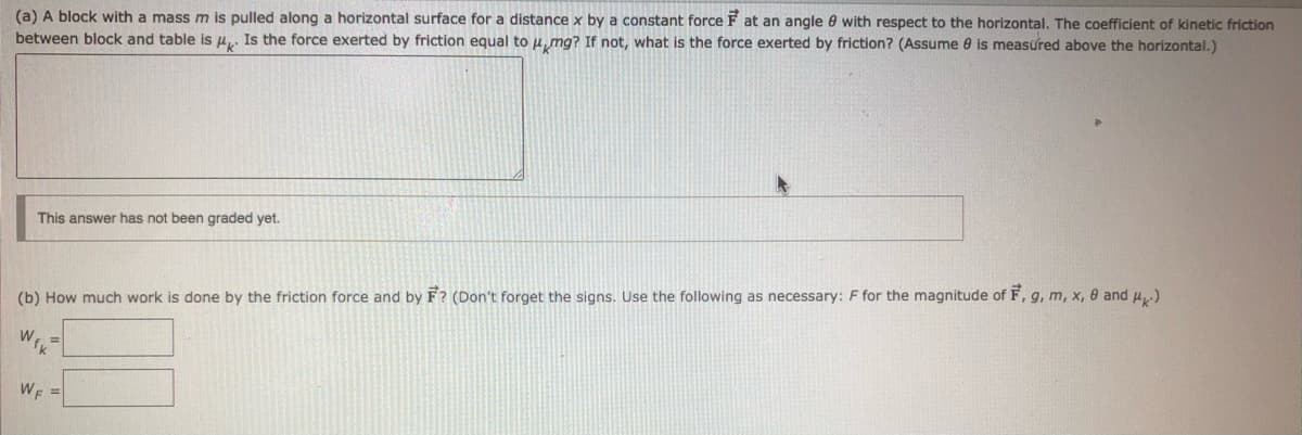 (a) A block with a mass m is pulled along a horizontal surface for a distance x by a constant force F at an angle 0 with respect to the horizontal, The coefficient of kinetic friction
between block and table is u. Is the force exerted by friction equal to u, mg? If not, what is the force exerted by friction? (Assume 0 is measured above the horizontal.)
This answer has not been graded yet.
(b) How much work is done by the friction force and by F? (Don't forget the signs. Use the following as necessary: F for the magnitude of F, g, m, x, 0 and u)
WF =
