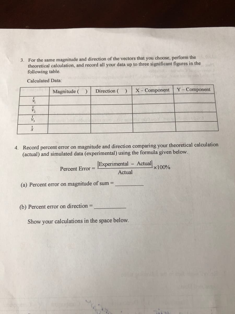 ### Vector Analysis and Error Calculation

#### 3. Vector Calculation Table

For the same magnitude and direction of the vectors that you choose, perform the theoretical calculation, and record all your data up to three significant figures in the following table:

|                       | Magnitude ( \| \vec{v} \| ) | Direction ( ° ) | X - Component     | Y - Component    |
|-----------------------|-----------------------------|------------------|--------------------|--------------------|
| \vec{v}_1             |                             |                  |                    |                    |
| \vec{v}_2             |                             |                  |                    |                    |
| \vec{v}_3             |                             |                  |                    |                    |
| \sum \vec{v}          |                             |                  |                    |                    |


#### 4. Percent Error Calculation

Record percent error on magnitude and direction comparing your theoretical calculation (actual) and simulated data (experimental) using the formula given below:

\[ \text{Percent Error} = \left| \frac{\text{Experimental} - \text{Actual}}{\text{Actual}} \right| \times 100\% \]

(a) Percent error on magnitude of sum = _______________

(b) Percent error on direction = _______________

#### Show your calculations in the space below.