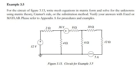 Example 3.5
For the circuit of figure 3.13, write mesh equations in matrix form and solve for the unknowns
using matrix theory, Cramer's rule, or the substitution method. Verify your answers with Excel or
MATLAB. Please refer to Appendix A for procedures and examples.
12 V
202
www.
36 V
452
852
при
1052
602
Figure 3.13. Circuit for Example 3.5
SA
1292