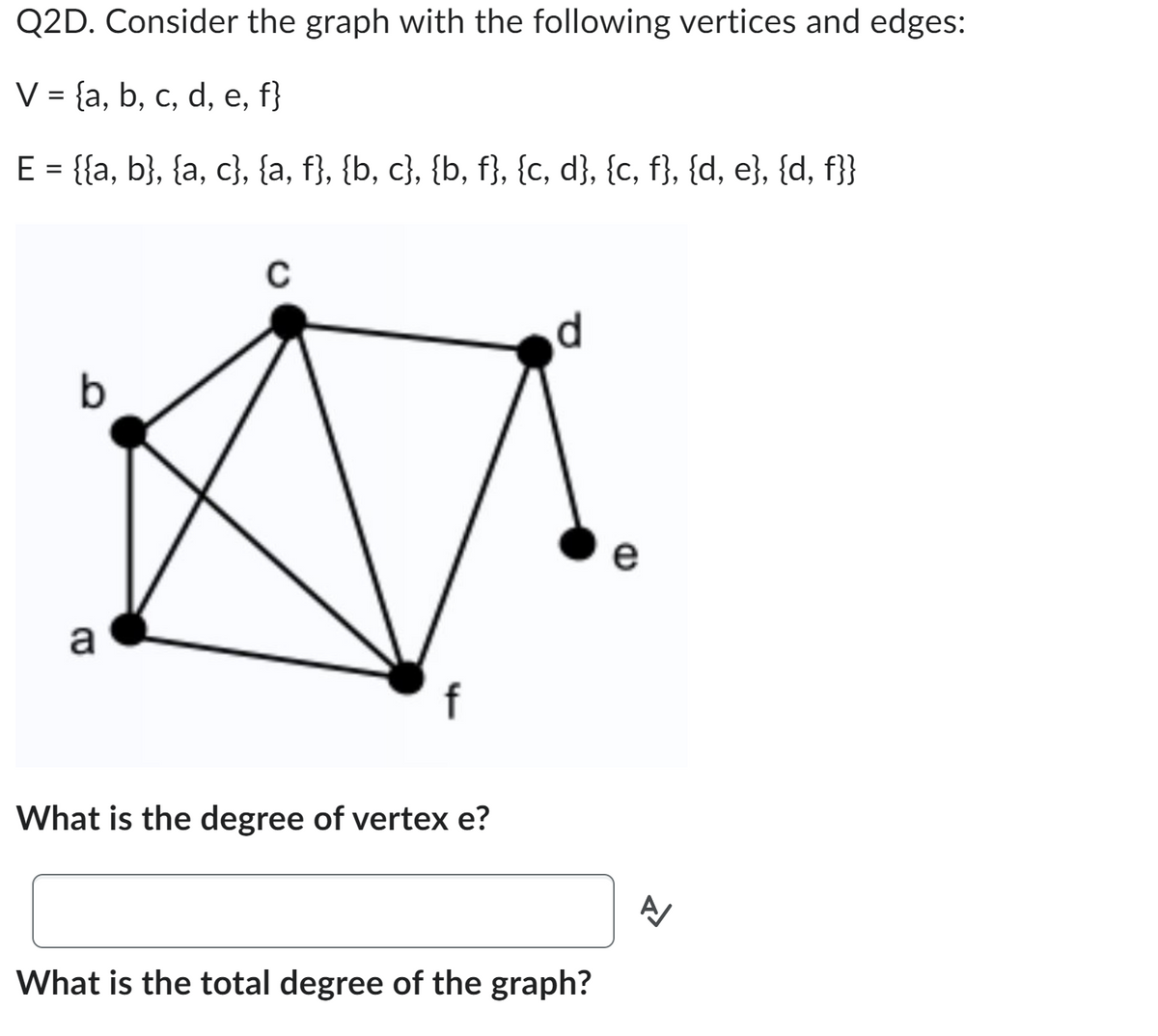 Q2D. Consider the graph with the following vertices and edges:
V = {a, b, c, d, e, f}
E = {{a, b}, {a, c}, {a, f}, {b, c}, {b, f}, {c, d}, {c, f}, {d, e}, {d, f}}
b
a
C
f
What is the degree of vertex e?
d
What is the total degree of the graph?
A/
