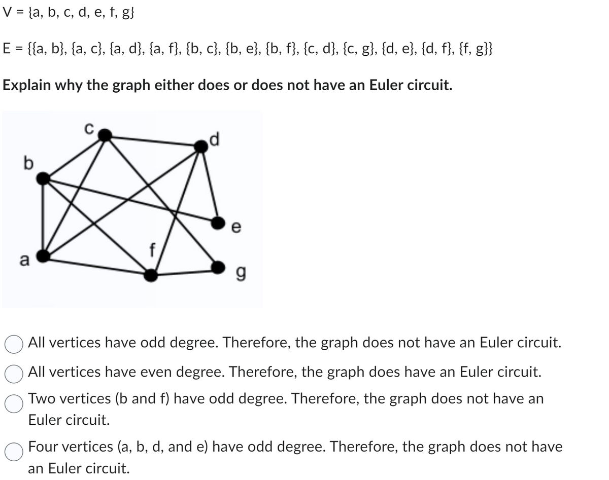 V = a, b, c, d, e, f, g}
E = {{a, b}, {a, c}, {a, d}, {a, f}, {b, c}, {b, e}, {b, f}, {c, d}, {c, g}, {d, e}, {d, f}, {f, g}}
Explain why the graph either does or does not have an Euler circuit.
b
a
C
4
d
e
CD
g
All vertices have odd degree. Therefore, the graph does not have an Euler circuit.
All vertices have even degree. Therefore, the graph does have an Euler circuit.
Two vertices (b and f) have odd degree. Therefore, the graph does not have an
Euler circuit.
Four vertices (a, b, d, and e) have odd degree. Therefore, the graph does not have
an Euler circuit.