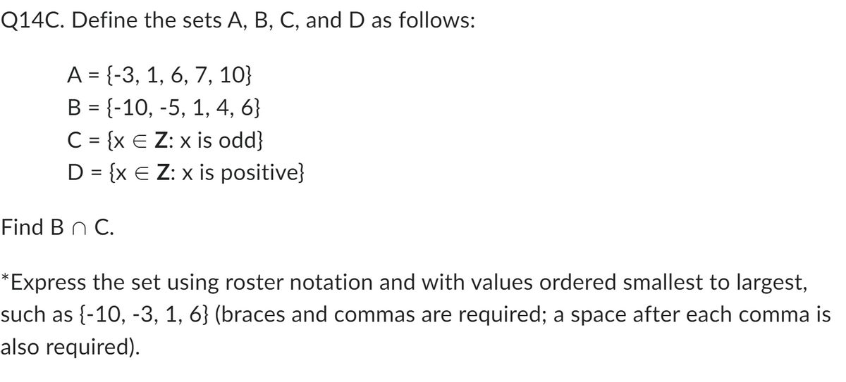 Q14C. Define the sets A, B, C, and D as follows:
A = {-3, 1, 6, 7, 10}
B = {-10, -5, 1, 4, 6}
C = {x E Z: x is odd}
D = {x E Z: x is positive}
Find B n C.
*Express the set using roster notation and with values ordered smallest to largest,
such as {-10, -3, 1, 6} (braces and commas are required; a space after each comma is
also required).