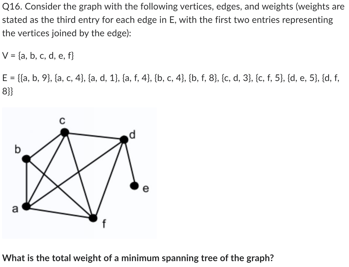 Q16. Consider the graph with the following vertices, edges, and weights (weights are
stated as the third entry for each edge in E, with the first two entries representing
the vertices joined by the edge):
V = {a, b, c, d, e, f}
E = {{a, b, 9}, {a, c, 4}, {a, d, 1}, {a, f, 4}, {b, c, 4}, {b, f, 8}, {c, d, 3}, {c, f, 5}, {d, e, 5}, {d, f,
8}}
b
a
C
f
d
e
What is the total weight of a minimum spanning tree of the graph?