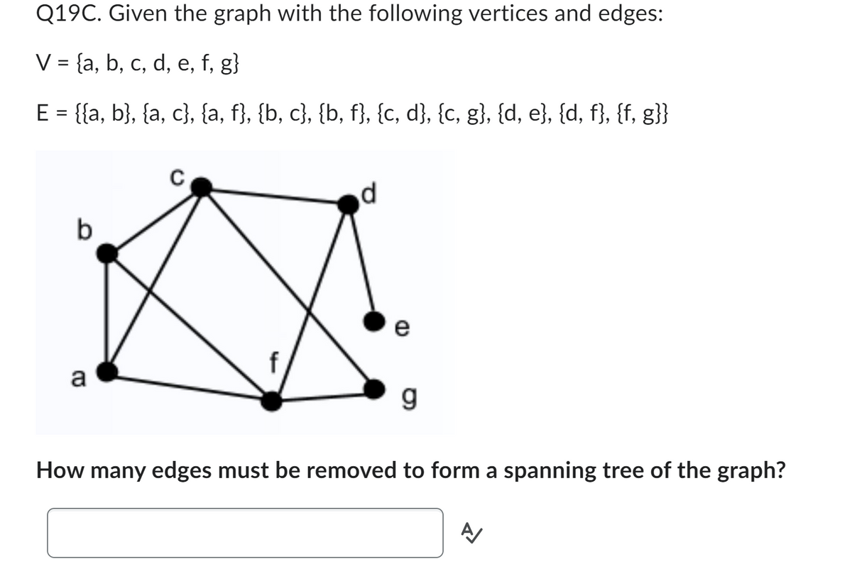 Q19C. Given the graph with the following vertices and edges:
V = {a, b, c, d, e, f, g}
E = {{a, b}, {a, c}, {a, f}, {b, c}, {b, f}, {c, d}, {c, g}, {d, e}, {d, f}, {f, g}}
b
a
C
L
d
e
g
How many edges must be removed to form a spanning tree of the graph?
A