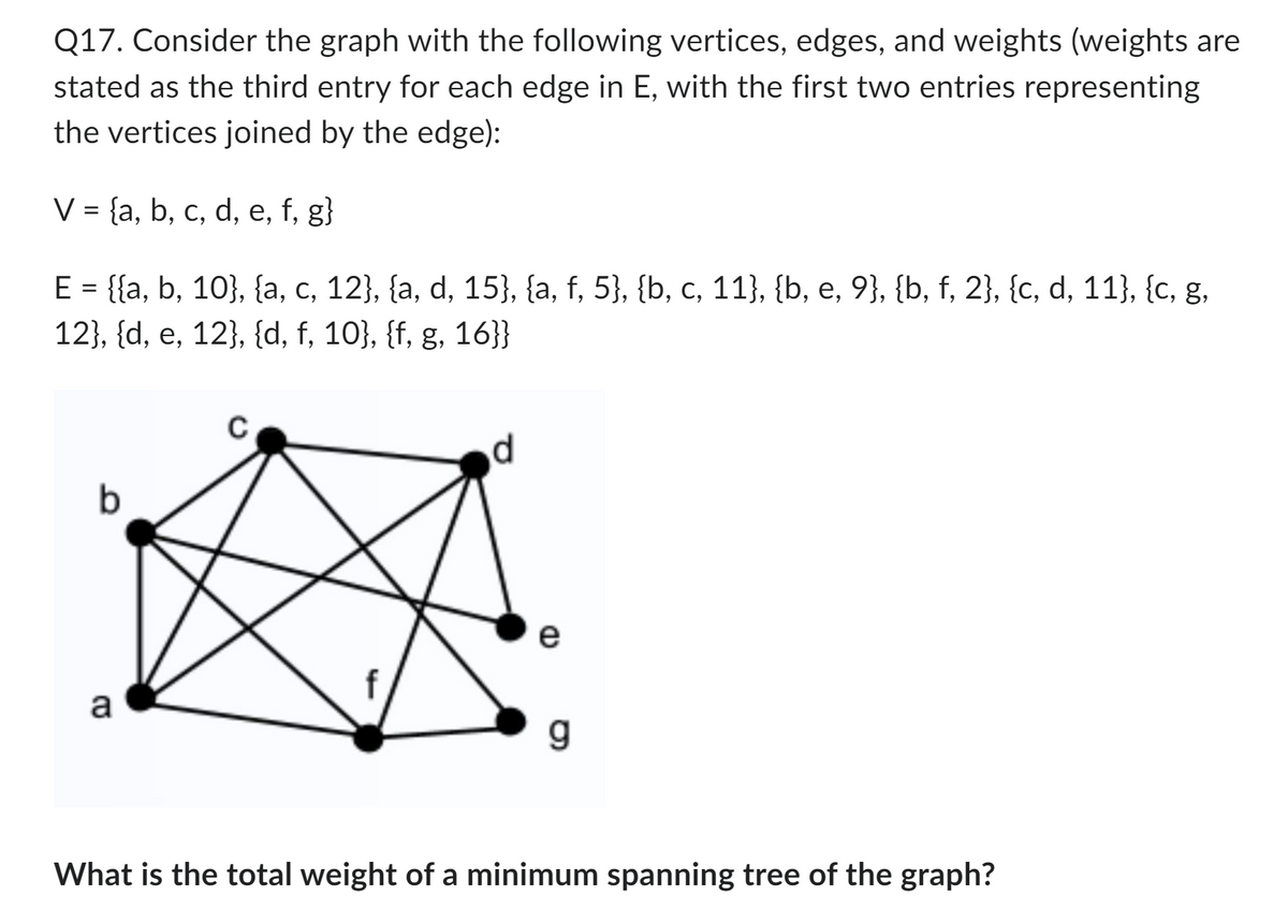 Q17. Consider the graph with the following vertices, edges, and weights (weights are
stated as the third entry for each edge in E, with the first two entries representing
the vertices joined by the edge):
V = {a, b, c, d, e, f, g}
E = {{a, b, 10}, {a, c, 12}, {a, d, 15}, {a, f, 5}, {b, c, 11}, {b, e, 9}, {b, f, 2}, {c, d, 11}, {c, g,
12}, {d, e, 12}, {d, f, 10}, {f, g, 16}}
b
a
d
e
CD
What is the total weight of a minimum spanning tree of the graph?