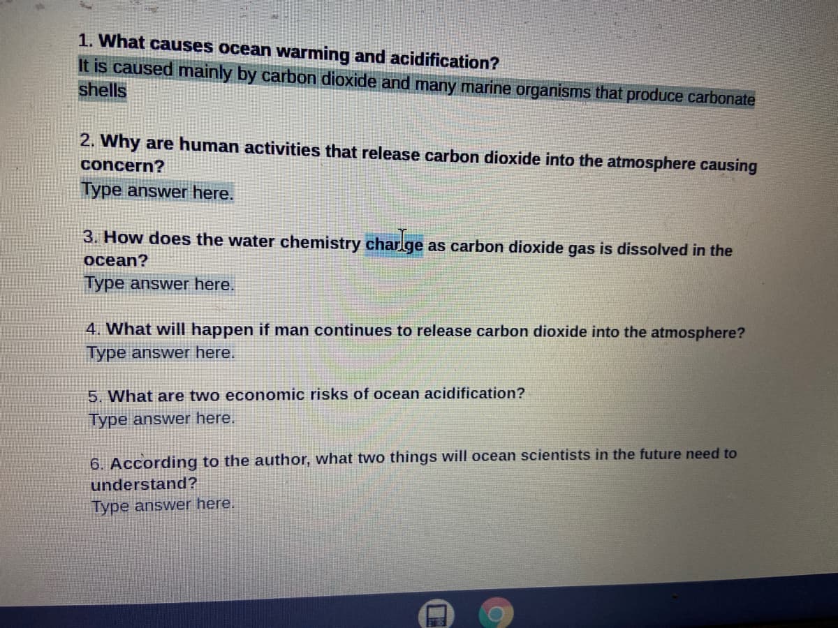 1. What causes ocean warming and acidification?
It is caused mainly by carbon dioxide and many marine organisms that produce carbonate
shells
2. Why are human activities that release carbon dioxide into the atmosphere causing
concern?
Type answer here.
3. How does the water chemistry charlge as carbon dioxide gas is dissolved in the
ocean?
Type answer here.
4. What will happen if man continues to release carbon dioxide into the atmosphere?
Type answer here.
5. What are two economic risks of ocean acidification?
Type answer here.
6. According to the author, what two things will ocean scientists in the future need to
understand?
Type answer here.
