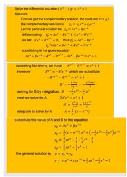 Solve the differential equation (D²-1)y=e+1
Solution:
First we get the complementary solution, the roots are m - 11
the complementary solution is
+
Let the particular solution be
=Ae+Be*
differentiating-A-Be+Ae+80*
we set A'e² +8 -0, thus - As-Be*
3+B+Ae-We
substituting to the given equation
A+Be+A-8-A-B²+1
cancelling like terms, we have A-8=e+1
however
A=-8'e which we substitute
+1
8=-
solving for B by integration, B=-e-fe²
next we solve for A
2²-²+1
integrate to solve for A
substitute the value of A and B to the equation
% Ae+Be
=
the general solution is y=y+%
y = ge* +*+*-*-1