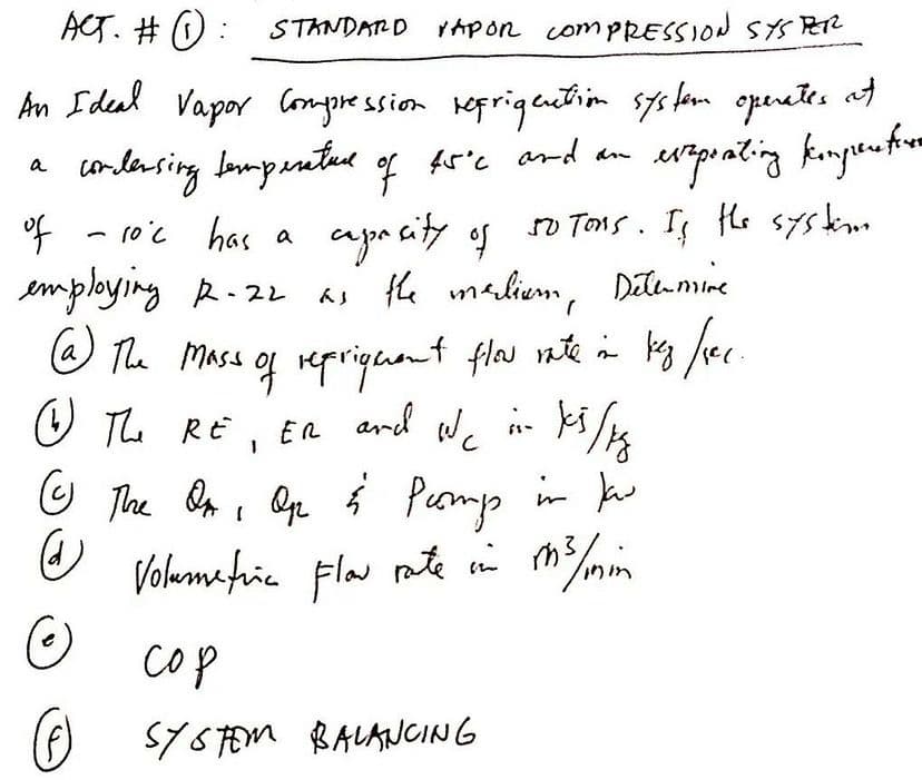 ACT. # O: STANDARD ApOn compRESSION SYSPER
An Ideal Vapor Compre ssion keprigention sys fom operetes at
ard an
a conlasing Impanted of f5'e
a
of - ro'c has a
employing R-22
@ The Mass of repriguent flas nte in bes fec.
apa city of
as the maliem, e
so Tons. I le systm
Dete mine
in ki/ts
Pump in k
O The RE, ER ard We
Volumatia Fla nte i m3/mim
cop
SYSFEM BALANCING
