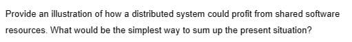 Provide an illustration of how a distributed system could profit from shared software
resources. What would be the simplest way to sum up the present situation?