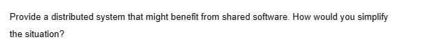 Provide a distributed system that might benefit from shared software. How would you simplify
the situation?