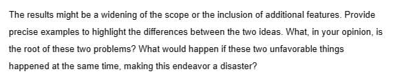 The results might be a widening of the scope or the inclusion of additional features. Provide
precise examples to highlight the differences between the two ideas. What, in your opinion, is
the root of these two problems? What would happen if these two unfavorable things
happened at the same time, making this endeavor a disaster?