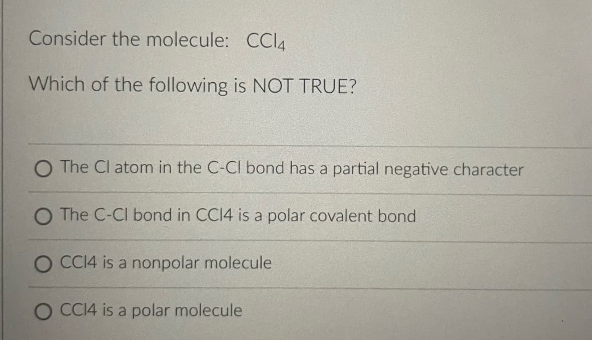 Consider the molecule: CCl4
Which of the following is NOT TRUE?
O The Cl atom in the C-Cl bond has a partial negative character
O The C-Cl bond in CC14 is a polar covalent bond
O CC14 is a nonpolar molecule
O CC14 is a polar molecule