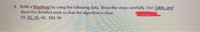 4. Build a MaxHeap by using the following data. Show the steps carefully. Use Table, and
show the detailed work so that the algorithm is clear.
10, 30, 45, 60, 100, 90