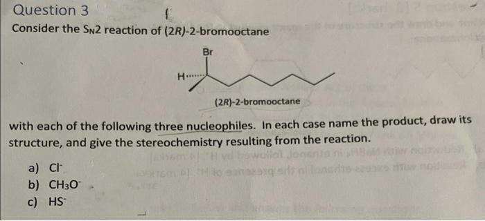 Question 3
Consider the SN2 reaction of (2R)-2-bromooctane
Br
H
(2R)-2-bromooctane
with each of the following three nucleophiles. In each case name the product, draw its
structure, and give the stereochemistry resulting from the reaction.
a) Ch
b) CH3O
c) HS-