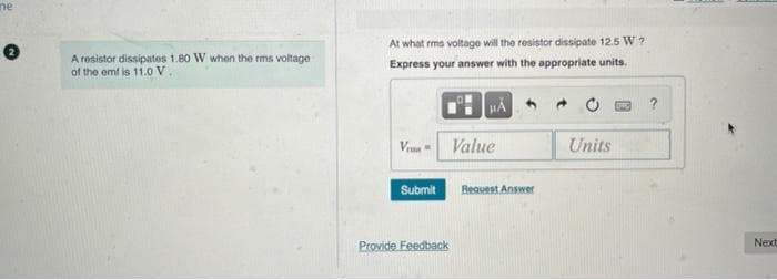 ne
0
A resistor dissipates 1.80 W when the rms voltage
of the emf is 11.0 V
At what rms voltage will the resistor dissipate 12.5 W?
Express your answer with the appropriate units.
HÅ
Veu
Value
Units
Submit
Provide Feedback
Request Answer
Next