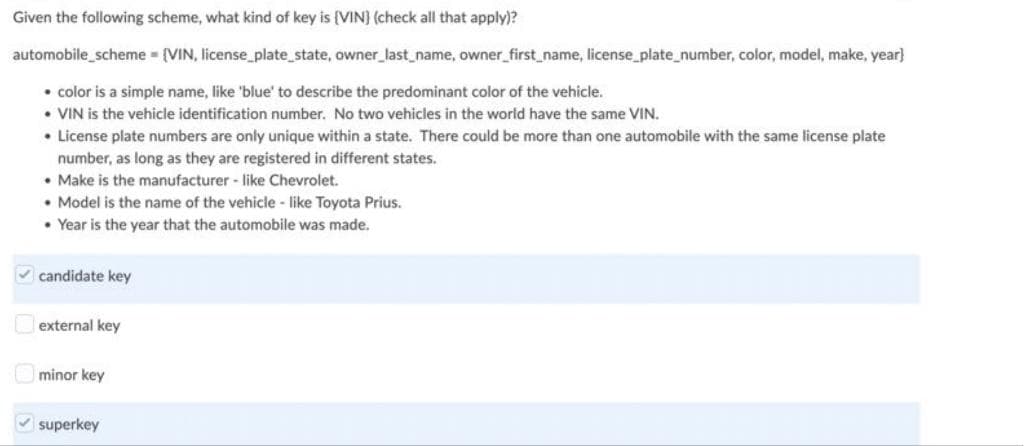 Given the following scheme, what kind of key is (VIN) (check all that apply)?
automobile_scheme = {VIN, license_plate_state, owner_last_name, owner_first_name, license_plate_number, color, model, make, year}
• color is a simple name, like 'blue' to describe the predominant color of the vehicle.
• VIN is the vehicle identification number. No two vehicles in the world have the same VIN.
• License plate numbers are only unique within a state. There could be more than one automobile with the same license plate
number, as long as they are registered in different states.
• Make is the manufacturer - like Chevrolet.
• Model is the name of the vehicle - like Toyota Prius.
• Year is the year that the automobile was made.
✓candidate key
external key
minor key
✓superkey