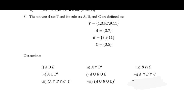 8. The universal set T and its subsets A, B, and C are defined as:
T = {1,3,5,7,9,11}
A = {3,7}
B = {3,9,11}
%3D
C = {3,5}
Determine:
i) AUB
ii) AnB'
ii) BnC
iv) AUB'
v) AUBUC
vi) ANBNC
vii) (A n BnC )'
viii) (AUBUC)'
