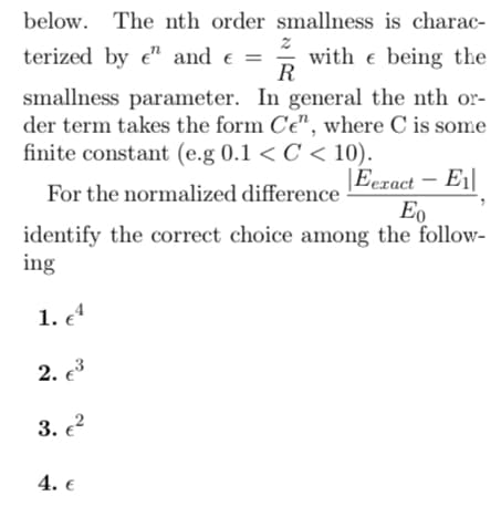 below. The nth order smallness is charac-
2
terized by e" and € =
with being the
e
R
smallness parameter. In general the nth or-
der term takes the form Ce", where C is some
finite constant (e.g 0.1 < C < 10).
For the normalized difference
Eexact - E₁
Eo
identify the correct choice among the follow-
ing
1. e4
2. €³
3. €²
4. €