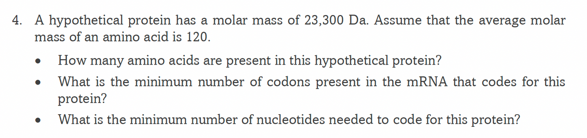 4. A hypothetical protein has a molar mass of 23,300 Da. Assume that the average molar
mass of an amino acid is 120.
How many amino acids are present in this hypothetical protein?
What is the minimum number of codons present in the mRNA that codes for this
protein?
What is the minimum number of nucleotides needed to code for this protein?

