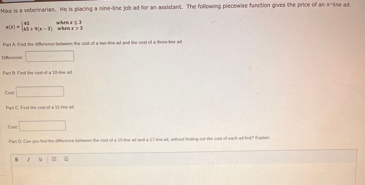 Mike is a veterinarian. He is placing a nine-line job ad for an assistant. The following piecewise function gives the price of an x-line ad.
when x < 3
(45
45+9(x-3) when x > 3
a(x) =
Part A: Find the difference between the cost of a two-line ad and the cost of a three-line ad.
Difference:
Part B: Find the cost of a 10-line ad.
Cost:
Part C: Find the cost of a 11-line ad.
Cost
Part D: Can you find the difference between the cost of a 15-line ad and a 17-line ad, without finding out the cost of each ad first? Explain.
B I
