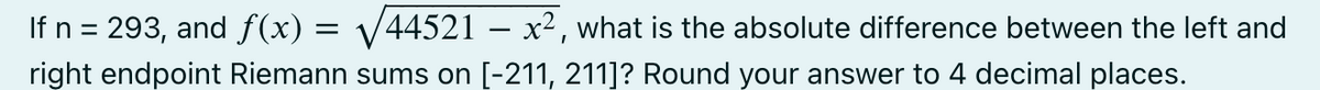 If n = 293, and ƒ(x) = √√/44521 – x², what is the absolute difference between the left and
right endpoint Riemann sums on [-211, 211]? Round your answer to 4 decimal places.