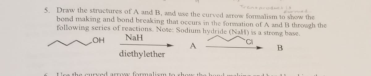 5. Draw the structures of A and B, and use the curved arrow formalism to show the
Trensproduct is
med
bond making and bond breaking that occurs in the formation of A and B through the
following series of reactions. Note: Sodium hydride (NaH) is a strong base.
NaH
A
diethylether
Use the curved arrow formalism to show the bond meli
