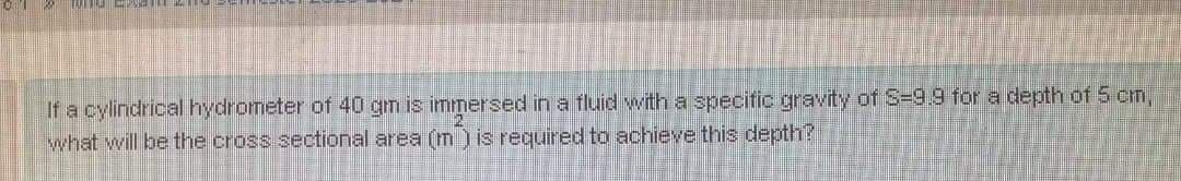 If a cylindrical hydrometer of 40 gm is immersed in a fluid with a specific gravity of S=9.9 for a depth of 5 cm,
what will be the cross sectional area (Im ) is required to achieve this depth?
