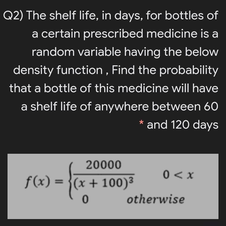 Q2) The shelf life, in days, for bottles of
a certain prescribed medicine is a
random variable having the below
density function , Find the probability
that a bottle of this medicine will have
a shelf life of anywhere between 60
and 120 days
20000
0 <x
f(x) =
{(x + 100)3
otherwise
