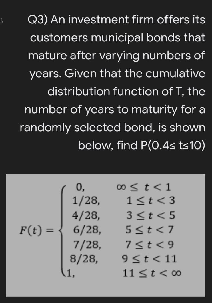 Q3) An investment firm offers its
customers municipal bonds that
mature after varying numbers of
years. Given that the cumulative
distribution function of T, the
number of years to maturity for a
randomly selected bond, is shown
below, find P(0.4s ts10)
0,
1/28,
4/28,
6/28,
7/28,
8/28,
(1,
00 < t<1
1<t<3
3<t<5
F(t) =
5<t<7
%3D
7<t<9
9<t< 11
11 <t < 00
