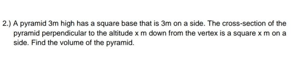 2.) A pyramid 3m high has a square base that is 3m on a side. The cross-section of the
pyramid perpendicular to the altitude x m down from the vertex is a square x m on a
side. Find the volume of the pyramid.
