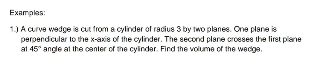 Examples:
1.) A curve wedge is cut from a cylinder of radius 3 by two planes. One plane is
perpendicular to the x-axis of the cylinder. The second plane crosses the first plane
at 45° angle at the center of the cylinder. Find the volume of the wedge.
