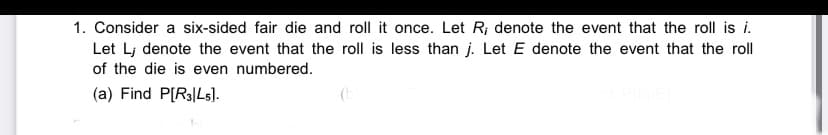 1. Consider a six-sided fair die and roll it once. Let R; denote the event that the roll is i.
Let Lj denote the event that the roll is less than j. Let E denote the event that the roll
of the die is even numbered.
(a) Find P[R3|Ls].
