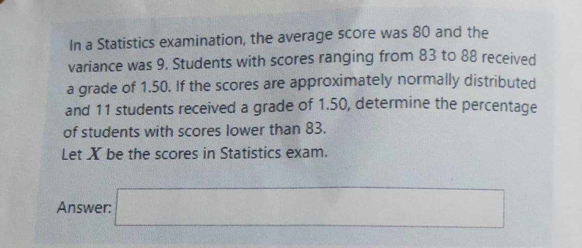 In a Statistics examination, the average score was 80 and the
variance was 9. Students with scores ranging from 83 to 88 received
a grade of 1.50. If the scores are approximately normally distributed
and 11 students received a grade of 1.50, determine the percentage
of students with scores lower than 83.
Let X be the scores in Statistics exam.
Answer:
