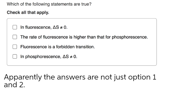 Which of the following statements are true?
Check all that apply.
In fluorescence, AS # 0.
The rate of fluorescence is higher than that for phosphorescence.
Fluorescence is a forbidden transition.
O In phosphorescence, AS 0.
Apparently the answers are not just option 1
and 2.
