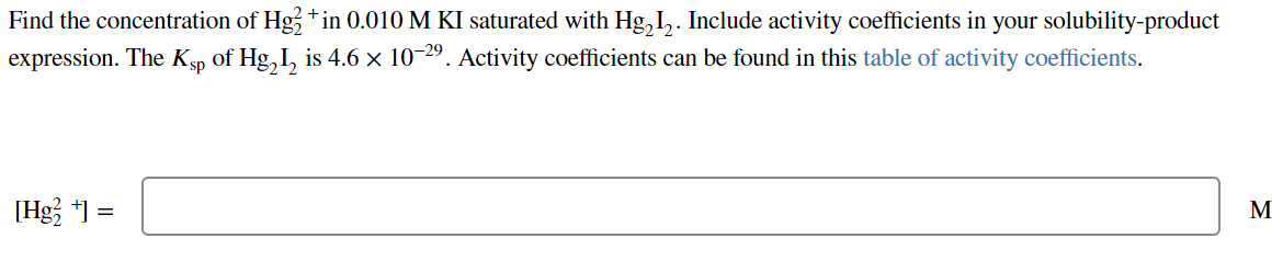 Find the concentration of Hg2+in 0.010 M KI saturated with Hg₂I₂. Include activity coefficients in your solubility-product
expression. The Ksp of Hg₂l₂ is 4.6 × 10−²9. Activity coefficients can be found in this table of activity coefficients.
[Hg₂+] =
M