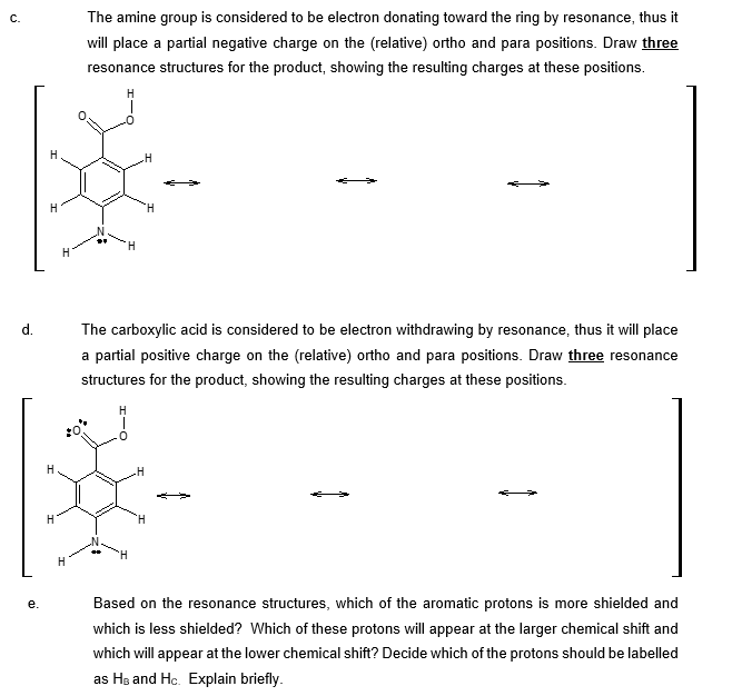 C.
d.
e.
H
H
H
H
H
The amine group is considered to be electron donating toward the ring by resonance, thus it
will place a partial negative charge on the (relative) ortho and para positions. Draw three
resonance structures for the product, showing the resulting charges at these positions.
H
H
H
H
The carboxylic acid is considered to be electron withdrawing by resonance, thus it will place
a partial positive charge on the (relative) ortho and para positions. Draw three resonance
structures for the product, showing the resulting charges at these positions.
H
Based on the resonance structures, which of the aromatic protons is more shielded and
which is less shielded? Which of these protons will appear at the larger chemical shift and
which will appear at the lower chemical shift? Decide which of the protons should be labelled
as HB and Hc. Explain briefly.