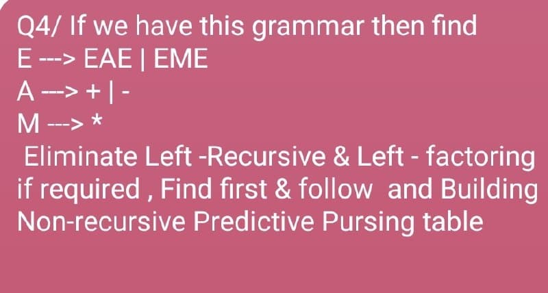 Q4/ If we have this grammar then find
E ---> EAE | EME
A--> +|-
M --->
Eliminate Left -Recursive & Left - factoring
if required, Find first & follow and Building
Non-recursive Predictive Pursing table