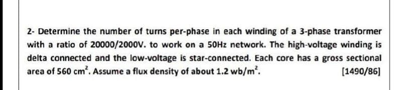 2- Determine the number of turns per-phase in each winding of a 3-phase transformer
with a ratio of 20000/2000v. to work on a 50Hz network. The high-voltage winding is
delta connected and the low-voltage is star-connected. Each core has a gross sectional
area of 560 cm². Assume a flux density of about 1.2 wb/m.
[1490/86]
