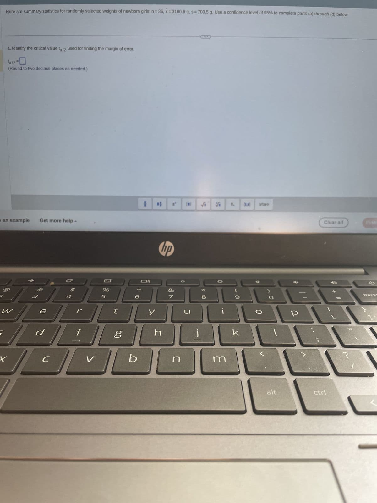 2
Here are summary statistics for randomly selected weights of newborn girls: n = 36, x= 3180.6 g, s= 700.5 g. Use a confidence level of 95% to complete parts (a) through (d) below.
an example
a. Identify the critical value ta/2 used for finding the margin of error.
¹a/2=0
(Round to two decimal places as needed.)
X
W
Get more help.
3
//
e
d
C
$
4
f
V
%
5
t
bo
b
I
Dil
y
hp
h
&
7
n
j
* 00
8
V
¡
m
9
k
(0)
More
O
alt
Clear all
20
P
ctrl
backs
