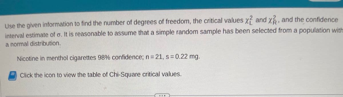 Use the given information to find the number of degrees of freedom, the critical values x2 and x2, and the confidence
interval estimate of o. It is reasonable to assume that a simple random sample has been selected from a population with
a normal distribution.
Nicotine in menthol cigarettes 98% confidence; n = 21, s= 0.22 mg.
Click the icon to view the table of Chi-Square critical values.