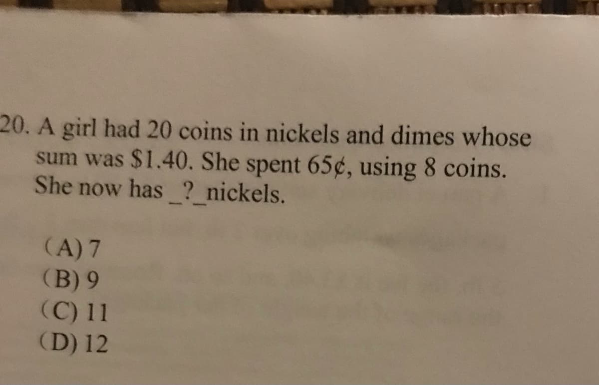 20. A girl had 20 coins in nickels and dimes whose
sum was $1.40. She spent 65¢, using 8 coins.
She now has ? nickels.
(A) 7
(B) 9
(C) 11
(D) 12
