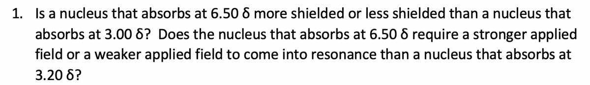 1. Is a nucleus that absorbs at 6.50 6 more shielded or less shielded than a nucleus that
absorbs at 3.008? Does the nucleus that absorbs at 6.50 8 require a stronger applied
field or a weaker applied field to come into resonance than a nucleus that absorbs at
3.20 6?
