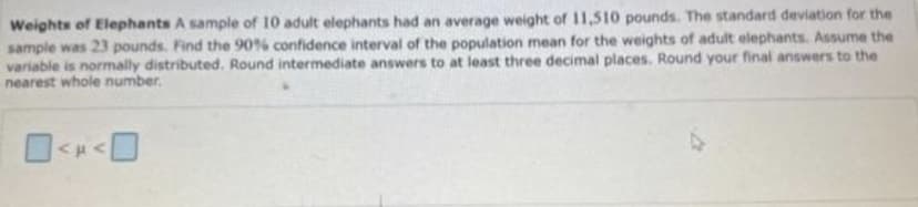 Weights of Elephants A sample of 10 adult elephants had an average weight of 11,510 pounds. The standard deviation for the
sample was 23 pounds. Find the 90% confidence interval of the population mean for the weights of adult elephants. Assume the
variable is normally distributed. Round intermediate answers to at least three decimal places. Round your final answers to the
nearest whole number.