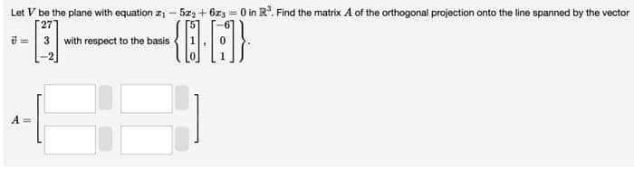 Let V be the plane with equation 2₁-5x2+6x3 = 0 in R³. Find the matrix A of the orthogonal projection onto the line spanned by the vector
27
7 = 3 with respect to the basis
--0-
{A}
A =