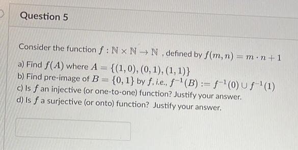 Question 5
Consider the function f: Nx N→ N. defined by f(m, n) = m n + 1
a) Find f(A) where A = {(1,0), (0, 1), (1, 1)}
b) Find pre-image of B = {0, 1} by f, i.e., f¹(B): f¹(0)uf-¹(1)
c) Is f an injective (or one-to-one) function? Justify your answer.
d) Is f a surjective (or onto) function? Justify your answer.