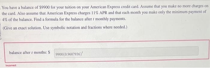 You have a balance of $9900 for your tuition on your American Express credit card. Assume that you make no more charges on
the card. Also assume that American Express charges 11% APR and that each month you make only the minimum payment of
4% of the balance. Find a formula for the balance after r monthly payments.
(Give an exact solution. Use symbolic notation and fractions where needed.)
balance after t months: $
Incorrect
9900 (0.9687936)