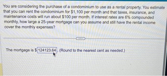 You are considering the purchase of a condominium to use as a rental property. You estimate
that you can rent the condominium for $1,100 per month and that taxes, insurance, and
maintenance costs will run about $100 per month. If interest rates are 6% compounded
monthly, how large a 25-year mortgage can you assume and still have the rental income
cover the monthly expenses?
The mortgage is $124123.64. (Round to the nearest cent as needed.)