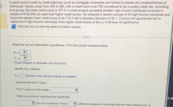 A credit score is used by credit agencies (such as mortgage companies and banks) to assess the creditworthiness of
individuals. Values range from 300 to 850, with a credit score over 700 considered to be a quality credit risk. According
to a survey, the mean credit score is 707.6. A credit analyst wondered whether high-income individuals (incomes in
excess of $100,000 per year) had higher credit scores. He obtained a random sample of 43 high-income individuals and
found the sample mean credit score to be 718.3 with a standard deviation of 83.1. Conduct the appropriate test to
determine if high-income individuals have higher credit scores at the a= 0.05 level of significance.
Click the icon to view the table of critical t-values.
State the null and alternative hypotheses. Fill in the correct answers below.
Hồn
H₁: H
(Type integers or decimals. Do not round.)
Identify the t-statistic.
to=(Round to two decimal places as needed.)
Approximate the P-value.
The P-value is in the range
Make a conclusion regarding the hypothesis.
the null hypothesis. There
sufficient evidence to conclude that the mean credit score of
na